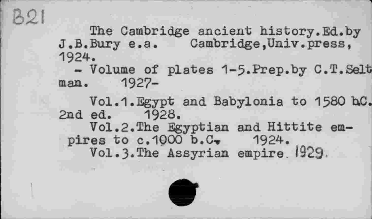 ﻿B2I
The Cambridge ancient history.Ed.by J.B.Bury e.a.	Cambridge,Univ.press,
1924.
- Volume of plates 1-5.Prep.by C.T.Selt man. 1927-
V01.1.Egypt and Babylonia to 158О hC. 2nd ed. 1928.
Vol.2.The Egyptian and Hittite empires to C.1Q00 b• С*»	1924.
Vol.3.The Assyrian empire. 1929